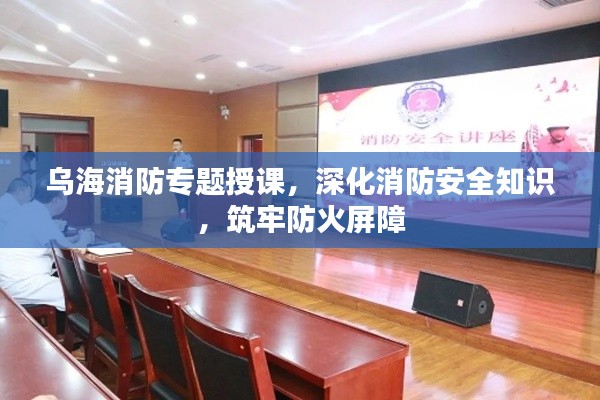 乌海消防专题授课，深化消防安全知识，筑牢防火屏障