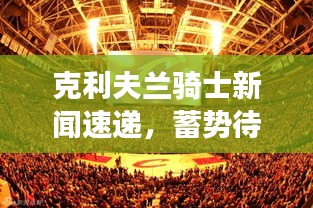 克利夫兰骑士新闻速递，蓄势待发，荣光再现战场