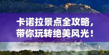 卡诺拉景点全攻略，带你玩转绝美风光！