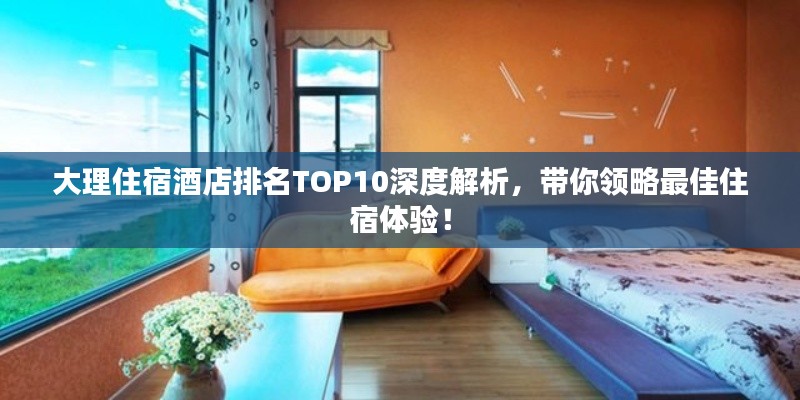 大理住宿酒店排名TOP10深度解析，带你领略最佳住宿体验！