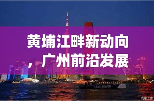 黄埔江畔新动向，广州前沿发展与新闻头条聚焦