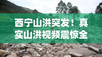 西宁山洪突发！真实山洪视频震惊全网
