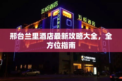 邢台兰里酒店最新攻略大全，全方位指南